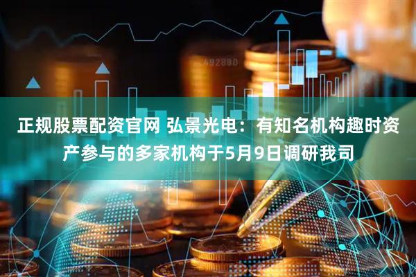 正规股票配资官网 弘景光电：有知名机构趣时资产参与的多家机构于5月9日调研我司