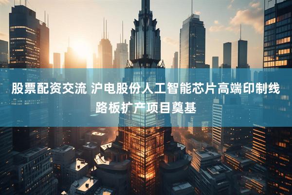 股票配资交流 沪电股份人工智能芯片高端印制线路板扩产项目奠基