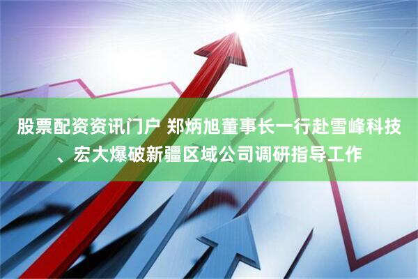 股票配资资讯门户 郑炳旭董事长一行赴雪峰科技、宏大爆破新疆区域公司调研指导工作
