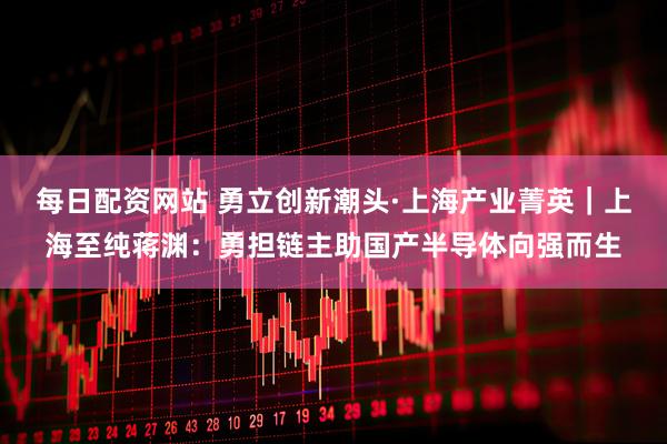 每日配资网站 勇立创新潮头·上海产业菁英｜上海至纯蒋渊：勇担链主助国产半导体向强而生