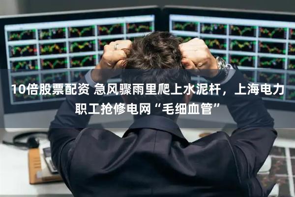 10倍股票配资 急风骤雨里爬上水泥杆，上海电力职工抢修电网“毛细血管”