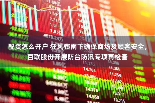 配资怎么开户 狂风骤雨下确保商场及顾客安全，百联股份开展防台防汛专项再检查