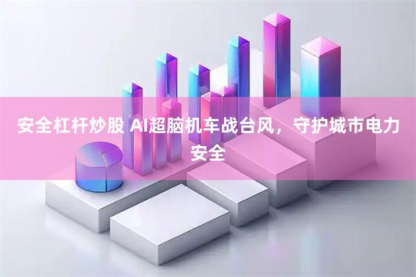 安全杠杆炒股 AI超脑机车战台风，守护城市电力安全