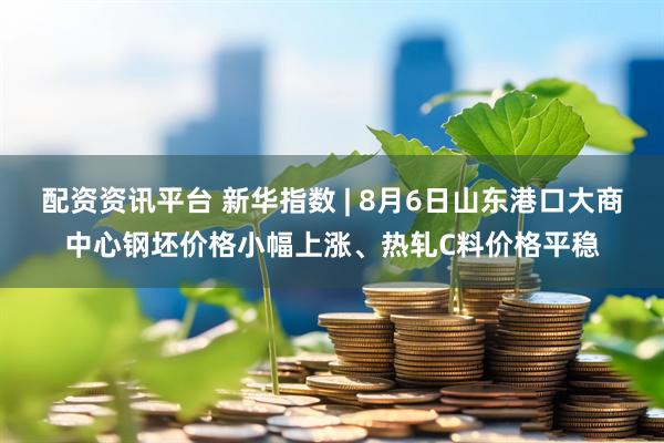 配资资讯平台 新华指数 | 8月6日山东港口大商中心钢坯价格小幅上涨、热轧C料价格平稳