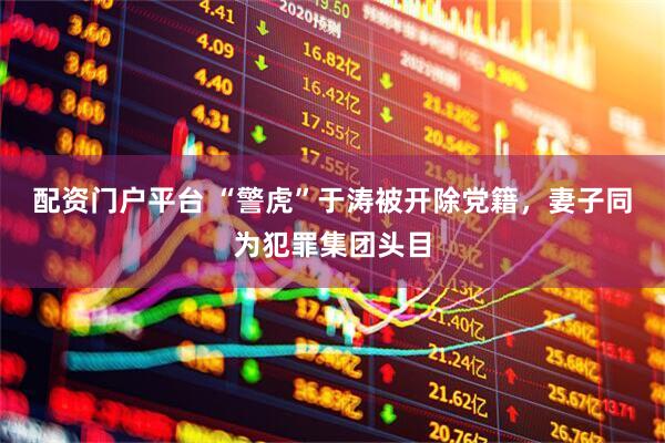 配资门户平台 “警虎”于涛被开除党籍，妻子同为犯罪集团头目