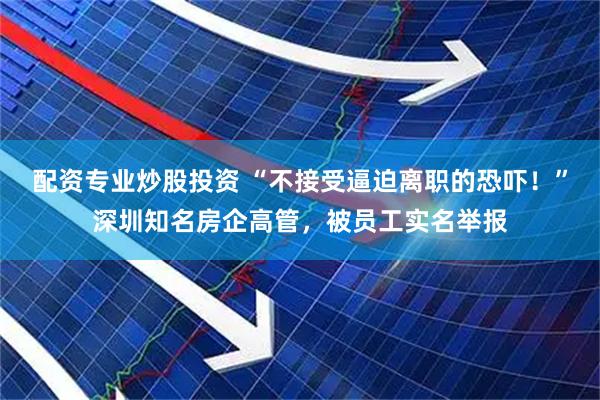 配资专业炒股投资 “不接受逼迫离职的恐吓！”深圳知名房企高管，被员工实名举报