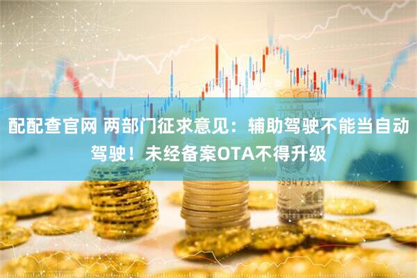 配配查官网 两部门征求意见：辅助驾驶不能当自动驾驶！未经备案OTA不得升级