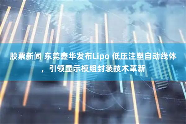 股票新闻 东莞鑫华发布Lipo 低压注塑自动线体，引领显示模组封装技术革新