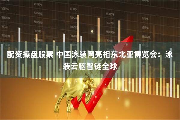 配资操盘股票 中国泳装网亮相东北亚博览会：泳装云脑智链全球