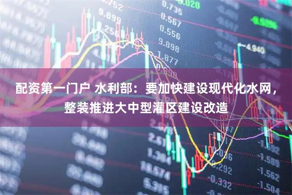 配资第一门户 水利部：要加快建设现代化水网，整装推进大中型灌区建设改造