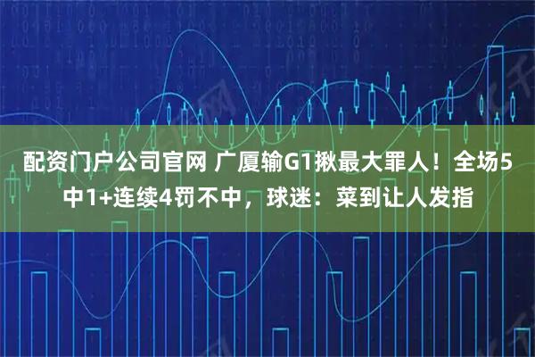 配资门户公司官网 广厦输G1揪最大罪人！全场5中1+连续4罚不中，球迷：菜到让人发指