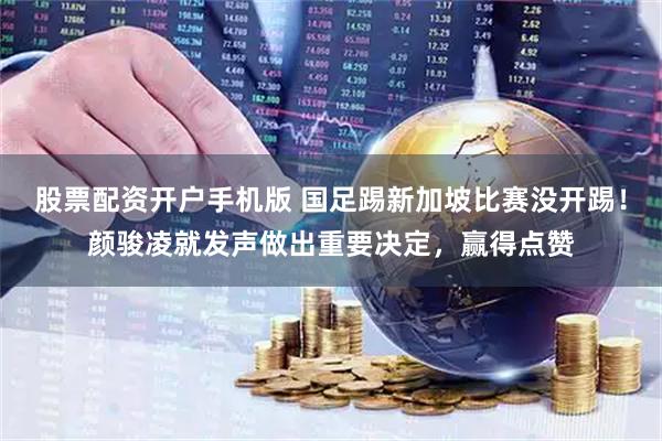 股票配资开户手机版 国足踢新加坡比赛没开踢！颜骏凌就发声做出重要决定，赢得点赞
