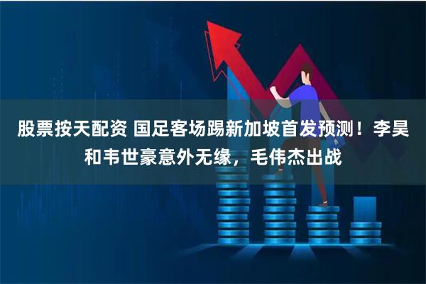 股票按天配资 国足客场踢新加坡首发预测！李昊和韦世豪意外无缘，毛伟杰出战