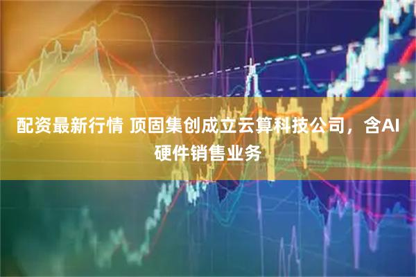 配资最新行情 顶固集创成立云算科技公司，含AI硬件销售业务