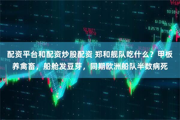 配资平台和配资炒股配资 郑和舰队吃什么？甲板养禽畜，船舱发豆芽，同期欧洲船队半数病死