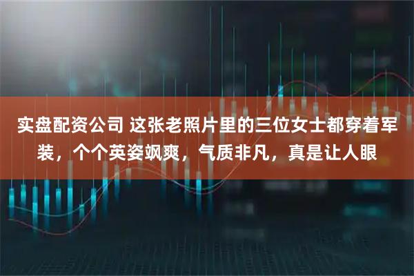 实盘配资公司 这张老照片里的三位女士都穿着军装，个个英姿飒爽，气质非凡，真是让人眼