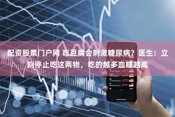 配资股票门户网 吃豆腐会刺激糖尿病？医生：立刻停止吃这两物，吃的越多血糖越高