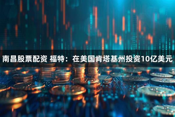 南昌股票配资 福特：在美国肯塔基州投资10亿美元